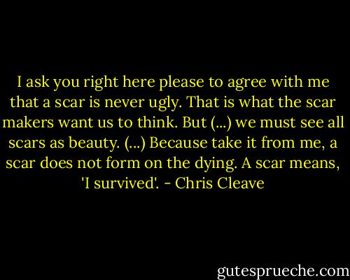 I ask you right here please to agree with me that a scar is never ugly. That is what the scar makers want us to think. But (...) we must see all scars as beauty. (...) Because take it from me, a scar does not form on the dying. A scar means, 'I survived'. - Chris Cleave