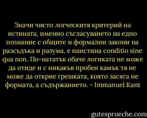 Значи чисто логческитя критерий на истината, именно съгласуването на едно познание с общите и формални закони на разсъдъка и разума, е наистина conditio sine qua non. По-нататък обаче логиката не може да отиде и с никакъв пробен камък тя не може да открие грешката, която засяга не формата, а съдържанието. - Immanuel Kant