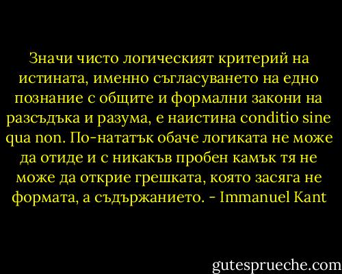 Значи чисто логическият критерий на истината, именно съгласуването на едно познание с общите и формални закони на разсъдъка и разума, е наистина conditio sine qua non. По-нататък обаче логиката не може да отиде и с никакъв пробен камък тя не може да открие грешката, която засяга не формата, а съдържанието. - Immanuel Kant