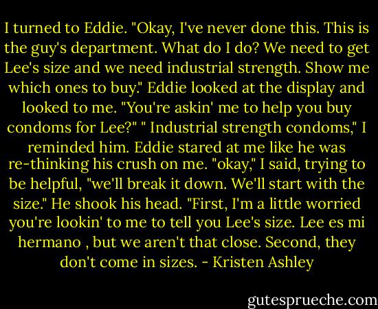 I turned to Eddie. "Okay, I've never done this. This is the guy's department. What do I do? We need to get Lee's size and we need industrial strength. Show me which ones to buy."<br />Eddie looked at the display and looked to me. "You're askin' me to help you buy condoms for Lee?"<br />" Industrial strength condoms," I reminded him.<br />Eddie stared at me like he was re-thinking his crush on me.<br />"okay," I said, trying to be helpful, "we'll break it down. We'll start with the size."<br />He shook his head. "First, I'm a little worried you're lookin' to me to tell you Lee's size. Lee es mi hermano , but we aren't that close. Second, they don't come in sizes. - Kristen Ashley