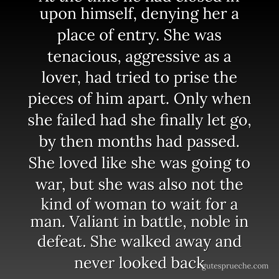 At the time he had closed in upon himself, denying her a place of entry. She was tenacious, aggressive as a lover, had tried to prise the pieces of him apart. Only when she failed had she finally let go, by then months had passed. She loved like she was going to war, but she was also not the kind of woman to wait for a man. Valiant in battle, noble in defeat. She walked away and never looked back - Aminatta Forna