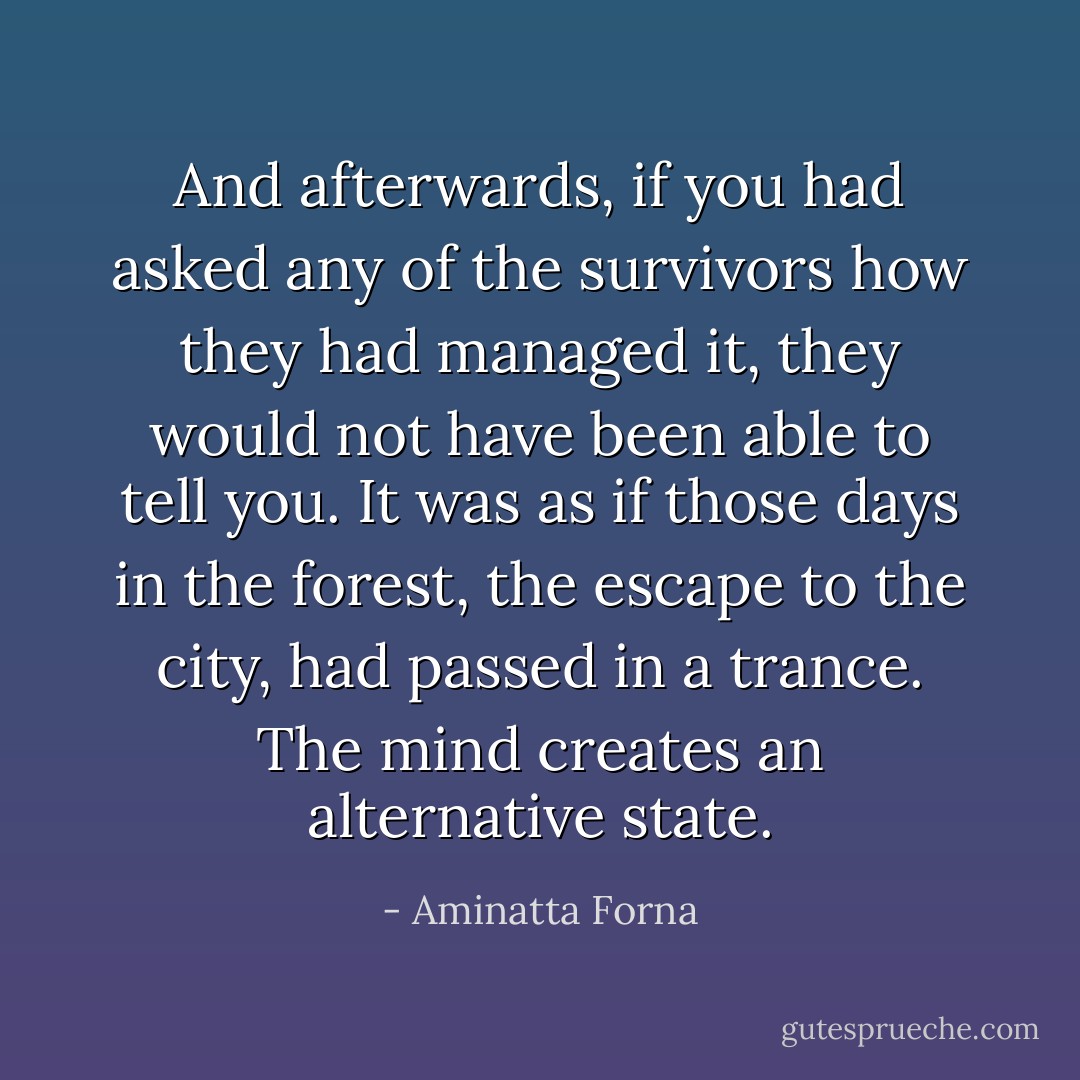 And afterwards, if you had asked any of the survivors how they had managed it, they would not have been able to tell you. It was as if those days in the forest, the escape to the city, had passed in a trance. The mind creates an alternative state. - Aminatta Forna