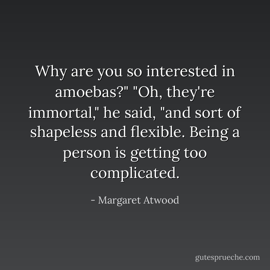 Why are you so interested in amoebas?"<br />"Oh, they're immortal," he said, "and sort of shapeless and flexible. Being a<br />person is getting too complicated. - Margaret Atwood