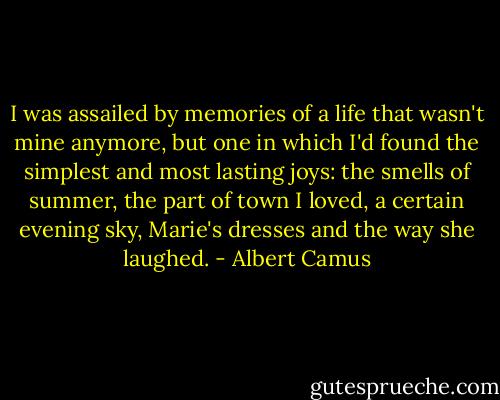 I was assailed by memories of a life that wasn't mine anymore, but one in which I'd found the simplest and most lasting joys: the smells of summer, the part of town I loved, a certain evening sky, Marie's dresses and the way she laughed. - Albert Camus