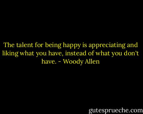 The talent for being happy is appreciating and liking what you have, instead of what you don't have. - Woody Allen