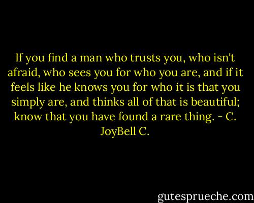 If you find a man who trusts you, who isn't afraid, who sees you for who you are, and if it feels like he knows you for who it is that you simply are, and thinks all of that is beautiful; know that you have found a rare thing. - C. JoyBell C.
