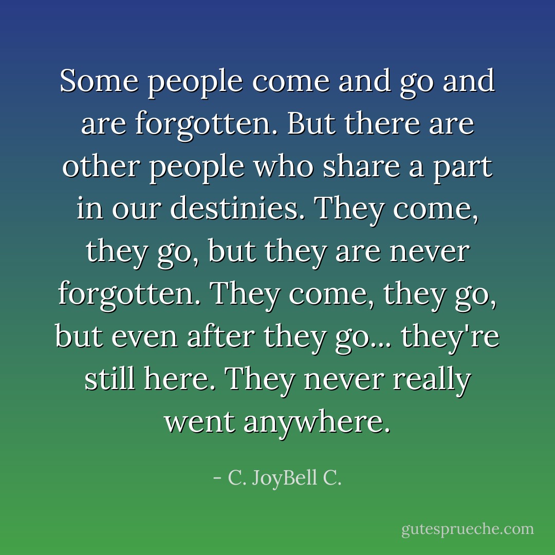 Some people come and go and are forgotten. But there are other people who share a part in our destinies. They come, they go, but they are never forgotten. They come, they go, but even after they go... they're still here. They never really went anywhere. - C. JoyBell C.