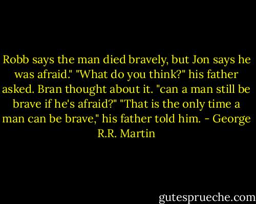 Robb says the man died bravely, but Jon says he was afraid."<br />"What do you think?" his father asked.<br />Bran thought about it. "can a man still be brave if he's afraid?"<br />"That is the only time a man can be brave," his father told him. - George R.R. Martin