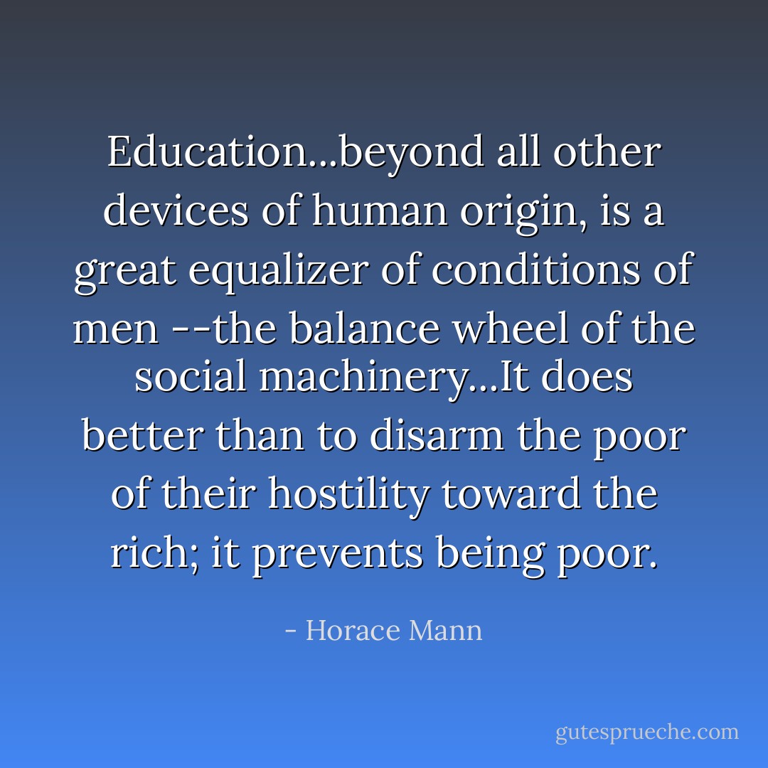 Education...beyond all other devices of human origin, is a great equalizer of conditions of men --the balance wheel of the social machinery...It does better than to disarm the poor of their hostility toward the rich; it prevents being poor. - Horace Mann