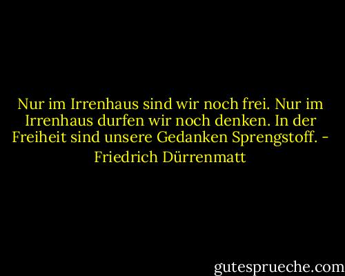 Nur im Irrenhaus sind wir noch frei. Nur im Irrenhaus durfen wir noch denken. In der Freiheit sind unsere Gedanken Sprengstoff. - Friedrich Dürrenmatt