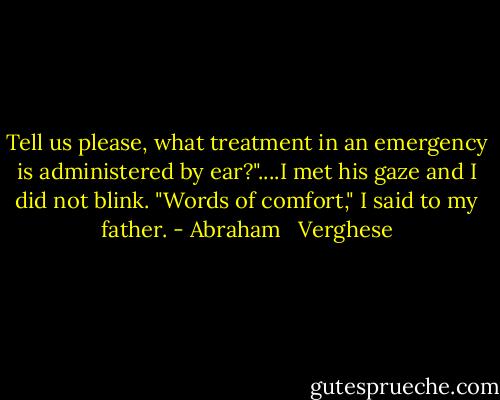Tell us please, what treatment in an emergency is administered by ear?"....I met his gaze and I did not blink. "Words of comfort," I said to my father. - Abraham   Verghese