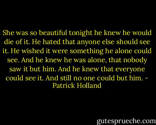 She was so beautiful tonight he knew he would die of it. He hated that anyone else should see it. He wished it were something he alone could see. And he knew he was alone, that nobody saw it but him. And he knew that everyone could see it. And still no one could but him. - Patrick Holland