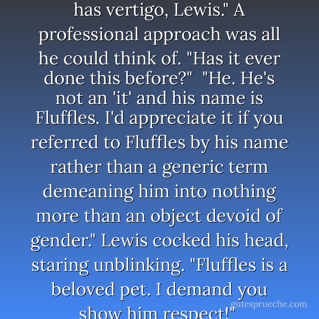 Sure enough the goldfish was swimming upside down, its boggle eyes wide and staring, its fins flapping madly at its sides. Brandon felt like the fish looked. He was anxious over how Lewis <br />knew he was a vet and the address of the practice he worked at.<br /><br />"I don't think it has vertigo, Lewis." A professional approach was all he could think of. "Has it ever done this before?"<br /><br />"He. He's not an 'it' and his name is Fluffles. I'd appreciate it if you referred to Fluffles by his name rather than a generic term demeaning him into nothing more than an object devoid of gender." Lewis cocked his head, staring unblinking. "Fluffles is a beloved pet. I demand you show him respect!"<br /><br />"Ooookaaaay." Brandon pressed his lips together and released them with a loud pop. "Has Fluffles ever done this before?"<br /><br />"Don't know." Lewis peered into the bag. "I've only had him forty-five minutes. - Zathyn Priest