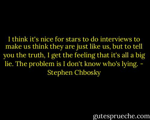 I think it's nice for stars to do interviews to make us think they are just like us, but to tell you the truth, I get the feeling that it's all a big lie. The problem is I don't know who's lying. - Stephen Chbosky