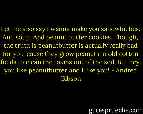 Let me also say I wanna make you sandwhiches,<br />And soup,<br />And peanut butter cookies,<br />Though, the truth is peanutbutter is actually really bad for you 'cause they grow peanuts in old cotton fields to clean the toxins out of the soil,<br />But hey, you like peanutbutter and I like you! - Andrea Gibson