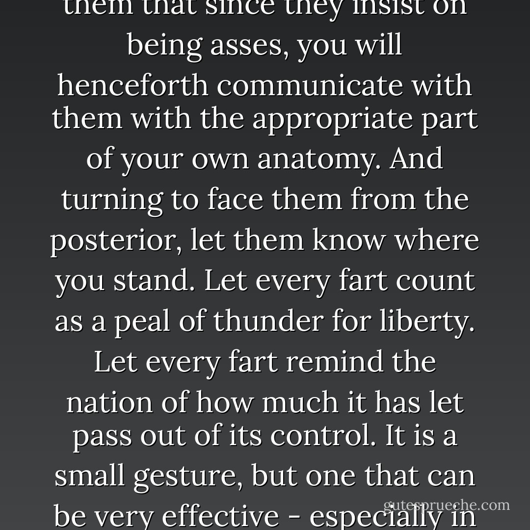And when you are criticized, as you will be, remind your critics that you have the right to speak your mind. And if they shout you down, as they probably will, then inform them that since they insist on being asses, you will henceforth communicate with them with the appropriate part of your own anatomy. And turning to face them from the posterior, let them know where you stand. Let every fart count as a peal of thunder for liberty. Let every fart remind the nation of how much it has let pass out of its control. It is a small gesture, but one that can be very effective - especially in a large crowd. So fart, and if you must, fart often. But always fart without apology. Fart for freedom, fart for liberty - and fart proudly - Carl Japikse
