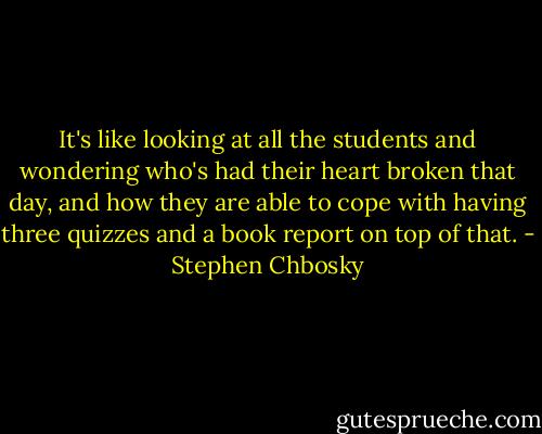 It's like looking at all the students and wondering who's had their heart broken that day, and how they are able to cope with having three quizzes and a book report on top of that. - Stephen Chbosky