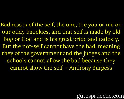 Badness is of the self, the one, the you or me on our oddy knockies, and that self is made by old Bog or God and is his great pride and radosty. But the not-self cannot have the bad, meaning they of the government and the judges and the schools cannot allow the bad because they cannot allow the self. - Anthony Burgess