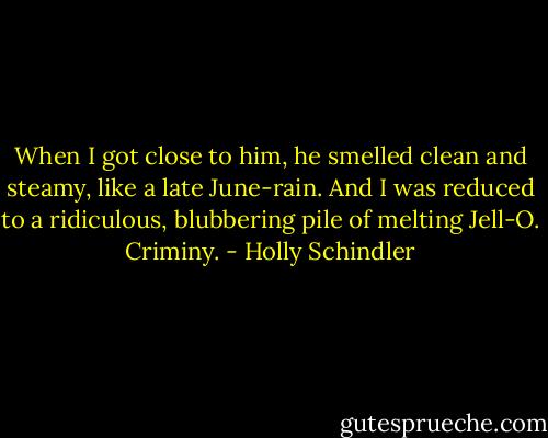 When I got close to him, he smelled clean and steamy, like a late June-rain. And I was reduced to a ridiculous, blubbering pile of melting Jell-O. Criminy. - Holly Schindler