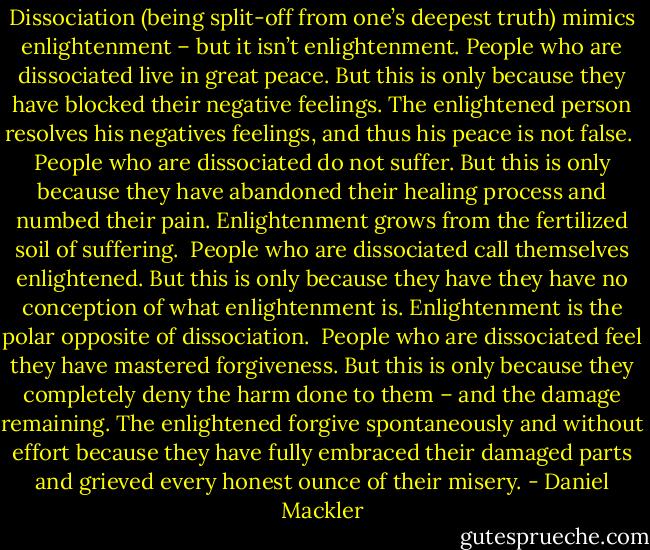 Dissociation (being split-off from one’s deepest truth) mimics enlightenment – but it isn’t enlightenment. People who are dissociated live in great peace. But this is only because they have blocked their negative feelings. The enlightened person resolves his negatives feelings, and thus his peace is not false.<br /><br />People who are dissociated do not suffer. But this is only because they have abandoned their healing process and numbed their pain. Enlightenment grows from the fertilized soil of suffering.<br /><br />People who are dissociated call themselves enlightened. But this is only because they have they have no conception of what enlightenment is. Enlightenment is the polar opposite of dissociation.<br /><br />People who are dissociated feel they have mastered forgiveness. But this is only because they completely deny the harm done to them – and the damage remaining. The enlightened forgive spontaneously and without effort because they have fully embraced their damaged parts and grieved every honest ounce of their misery. - Daniel Mackler