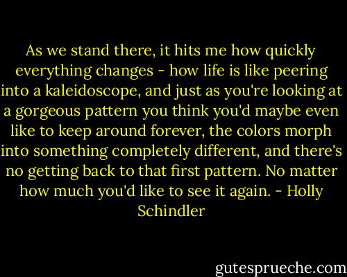 As we stand there, it hits me how quickly everything changes - how life is like peering into a kaleidoscope, and just as you're looking at a gorgeous pattern you think you'd maybe even like to keep around forever, the colors morph into something completely different, and there's no getting back to that first pattern. No matter how much you'd like to see it again. - Holly Schindler