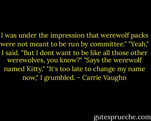 I was under the impression that werewolf packs were not meant to be run by committee."<br />"Yeah," I said. "But I dont want to be like all those other werewolves, you know?"<br />"Says the werewolf named Kitty."<br />"It's too late to change my name now," I grumbled. - Carrie Vaughn