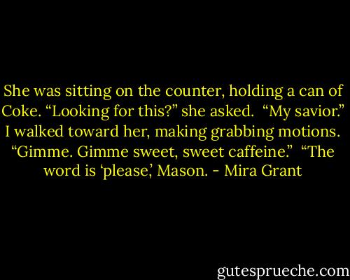 She was sitting on the counter, holding a can of Coke. “Looking for this?” she asked. <br />“My savior.” I walked toward her, making grabbing motions. “Gimme. Gimme sweet, sweet caffeine.” <br />“The word is ‘please,’ Mason. - Mira Grant