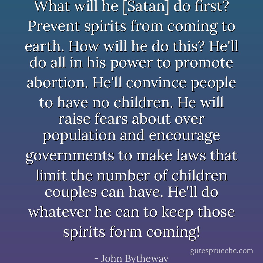 What will he [Satan] do first? Prevent spirits from coming to earth. How will he do this? He'll do all in his power to promote abortion. He'll convince people to have no children. He will raise fears about over population and encourage governments to make laws that limit the number of children couples can have. He'll do whatever he can to keep those spirits form coming! - John Bytheway