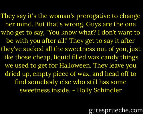 They say it's the woman's prerogative to change her mind. But that's wrong. Guys are the one who get to say, "You know what? I don't want to be with you after all." They get to say it after they've sucked all the sweetness out of you, just like those cheap, liquid filled wax candy things we used to get for Halloween. They leave you dried up, empty piece of wax, and head off to find somebody else who still has some sweetness inside. - Holly Schindler