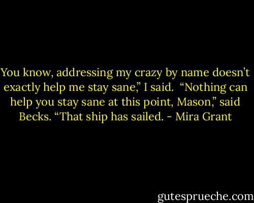 You know, addressing my crazy by name doesn’t exactly help me stay sane,” I said. <br />“Nothing can help you stay sane at this point, Mason,” said Becks. “That ship has sailed. - Mira Grant