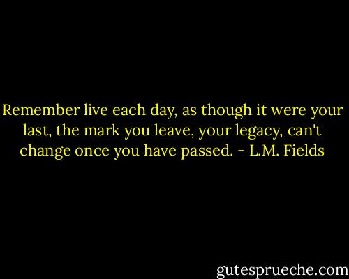 Remember live each day, as though it were your last, the mark you leave, your legacy, can't change once you have passed. - L.M. Fields