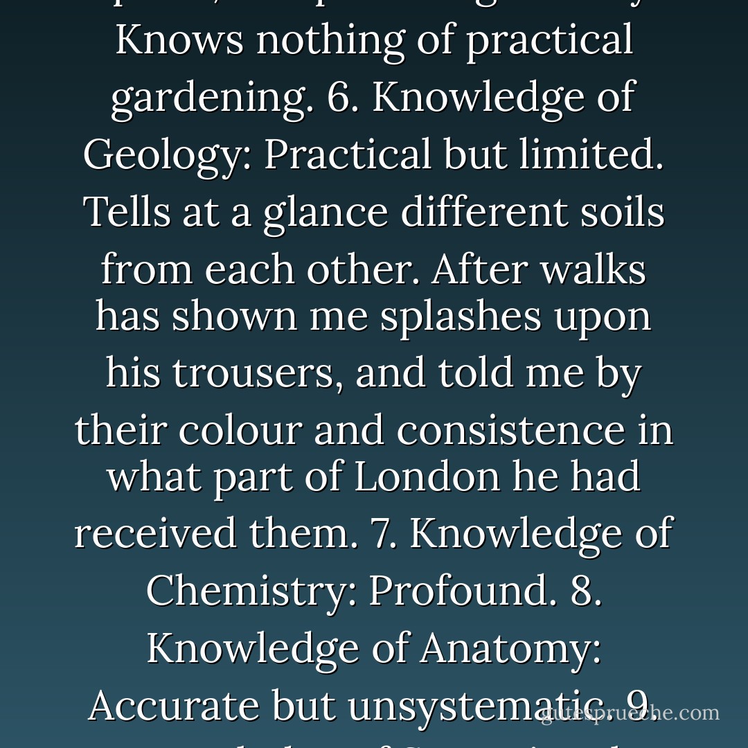Dr. Watson's summary list of Sherlock Holmes's strengths and weaknesses:<br /><br />"1. Knowledge of Literature: Nil.<br />2. Knowledge of Philosophy: Nil.<br />3. Knowledge of Astronomy: Nil.<br />4. Knowledge of Politics: Feeble.<br />5. Knowledge of Botany: Variable. Well up in belladonna, opium, and poisons generally. Knows nothing of practical gardening.<br />6. Knowledge of Geology: Practical but limited. Tells at a glance different soils from each other. After walks has shown me splashes upon his trousers, and told me by their colour and consistence in what part of London he had received them.<br />7. Knowledge of Chemistry: Profound.<br />8. Knowledge of Anatomy: Accurate but unsystematic.<br />9. Knowledge of Sensational Literature: Immense. He appears to know every detail of every horror perpetrated in the century.<br />10. Plays the violin well.<br />11. Is an expert singlestick player, boxer, and swordsman.<br />12. Has a good practical knowledge of British law. - Arthur Conan Doyle