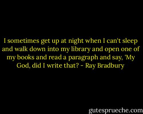I sometimes get up at night when I can't sleep and walk down into my library and open one of my books and read a paragraph and say, 'My God, did I write that? - Ray Bradbury