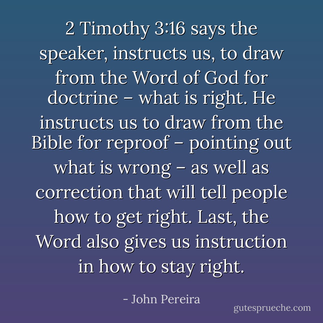 2 Timothy 3:16 says the speaker, instructs us, to draw from the Word of God for doctrine – what is right. He instructs us to draw from the Bible for reproof – pointing out what is wrong – as well as correction that will tell people how to get right. Last, the Word also gives us instruction in how to stay right. - John Pereira