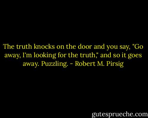 The truth knocks on the door and you say, "Go away, I'm looking for the truth," and so it goes away. Puzzling. - Robert M. Pirsig