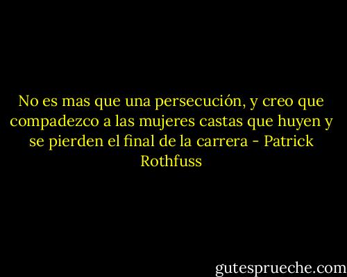 No es mas que una persecución, y creo que compadezco a las mujeres castas que huyen y se pierden el final de la carrera - Patrick Rothfuss