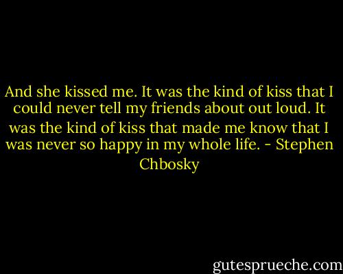 And she kissed me. It was the kind of kiss that I could never tell my friends about out loud. It was the kind of kiss that made me know that I was never so happy in my whole life. - Stephen Chbosky