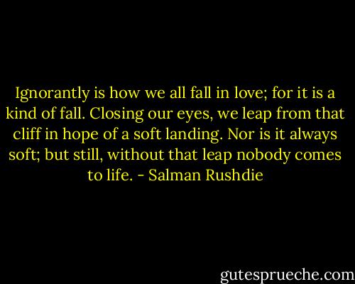Ignorantly is how we all fall in love; for it is a kind of fall. Closing our eyes, we leap from that cliff in hope of a soft landing. Nor is it always soft; but still, without that leap nobody comes to life. - Salman Rushdie