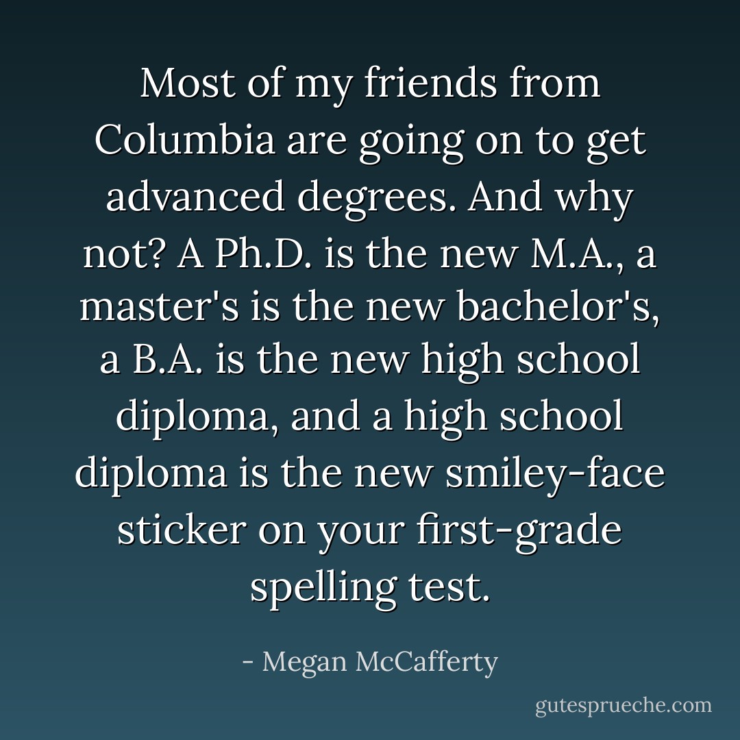 Most of my friends from Columbia are going on to get advanced degrees. And why not? A Ph.D. is the new M.A., a master's is the new bachelor's, a B.A. is the new high school diploma, and a high school diploma is the new smiley-face sticker on your first-grade spelling test. - Megan McCafferty