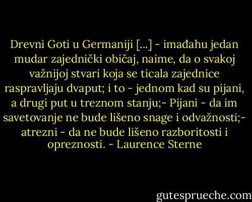 Drevni Goti u Germaniji [...] - imađahu jedan mudar zajednički običaj, naime, da o svakoj važnijoj stvari koja se ticala zajednice raspravljaju dvaput; i to - jednom kad su pijani, a drugi put u treznom stanju;- Pijani - da im savetovanje ne bude lišeno snage i odvažnosti;- atrezni - da ne bude lišeno razboritosti i opreznosti. - Laurence Sterne