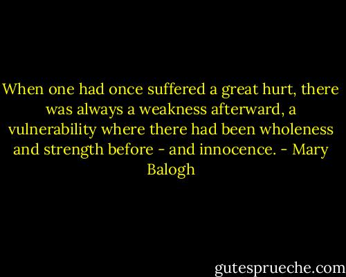 When one had once suffered a great hurt, there was always a weakness afterward, a vulnerability where there had been wholeness and strength before - and innocence. - Mary Balogh
