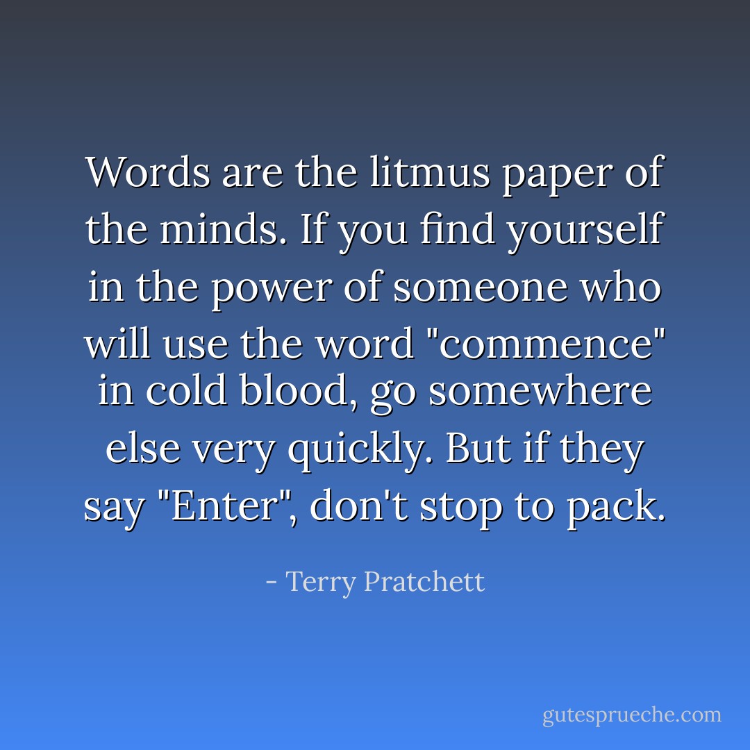 Words are the litmus paper of the minds. If you find yourself in the power of someone who will use the word "commence" in cold blood, go somewhere else very quickly. But if they say "Enter", don't stop to pack. - Terry Pratchett