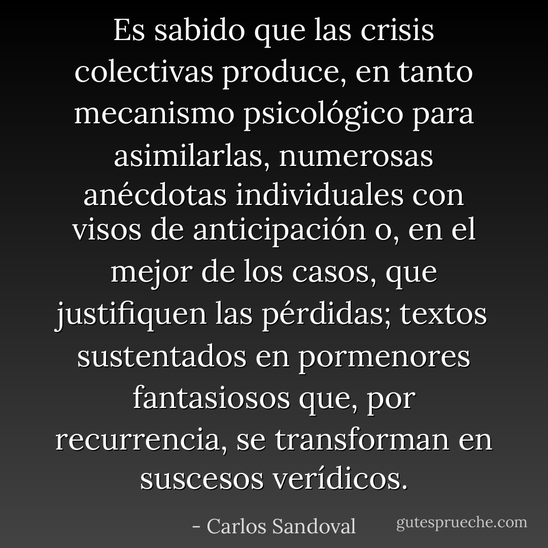 Es sabido que las crisis colectivas produce, en tanto mecanismo psicológico para asimilarlas, numerosas anécdotas individuales con visos de anticipación o, en el mejor de los casos, que justifiquen las pérdidas; textos sustentados en pormenores fantasiosos que, por recurrencia, se transforman en suscesos verídicos. - Carlos Sandoval