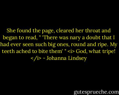 She found the page, cleared her throat and began to read, " 'There was nary a doubt that I had ever seen such big ones, round and ripe. My teeth ached to bite them' " <i> God, what tripe! </i> - Johanna Lindsey