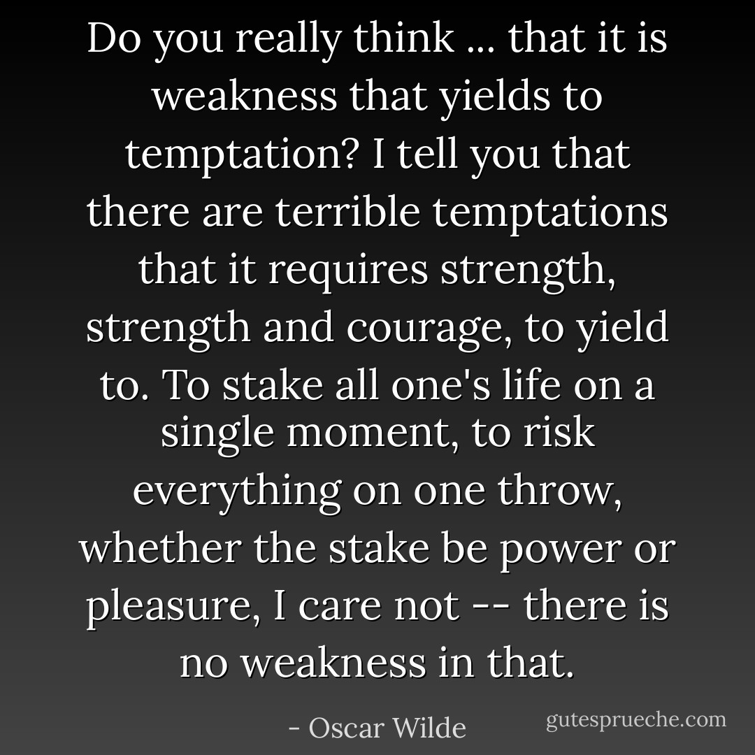 Do you really think ... that it is weakness that yields to temptation? I tell you that there are terrible temptations that it requires strength, strength and courage, to yield to. To stake all one's life on a single moment, to risk everything on one throw, whether the stake be power or pleasure, I care not -- there is no weakness in that. - Oscar Wilde