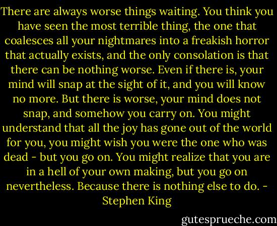 There are always worse things waiting. You think you have seen the most terrible thing, the one that coalesces all your nightmares into a freakish horror that actually exists, and the only consolation is that there can be nothing worse. Even if there is, your mind will snap at the sight of it, and you will know no more. But there is worse, your mind does not snap, and somehow you carry on. You might understand that all the joy has gone out of the world for you, you might wish you were the one who was dead - but you go on. You might realize that you are in a hell of your own making, but you go on nevertheless. Because there is nothing else to do. - Stephen King