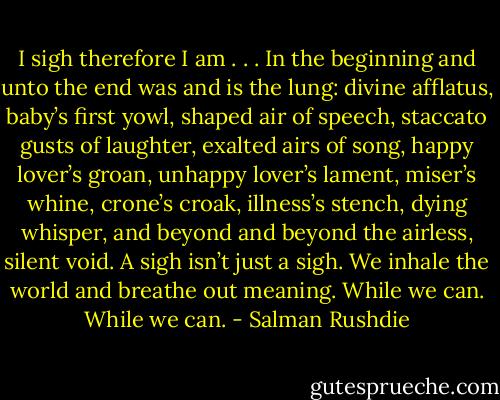 I sigh therefore I am . . . In the beginning and unto the end was and is the lung: divine afflatus, baby’s first yowl, shaped air of speech, staccato gusts of laughter, exalted airs of song, happy lover’s groan, unhappy lover’s lament, miser’s whine, crone’s croak, illness’s stench, dying whisper, and beyond and beyond the airless, silent void.<br />A sigh isn’t just a sigh. We inhale the world and breathe out meaning. While we can. While we can. - Salman Rushdie
