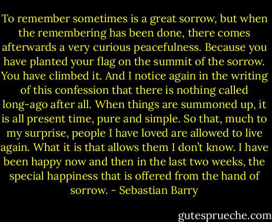 To remember sometimes is a great sorrow, but when the remembering has been done, there comes afterwards a very curious peacefulness. Because you have planted your flag on the summit of the sorrow. You have climbed it.<br />And I notice again in the writing of this confession that there is nothing called long-ago after all. When things are summoned up, it is all present time, pure and simple. So that, much to my surprise, people I have loved are allowed to live again. What it is that allows them I don’t know. I have been happy now and then in the last two weeks, the special happiness that is offered from the hand of sorrow. - Sebastian Barry