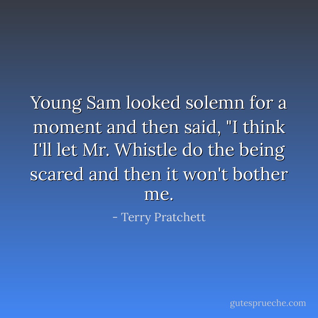 Young Sam looked solemn for a moment and then said, "I think I'll let Mr. Whistle do the being scared and then it won't bother me. - Terry Pratchett
