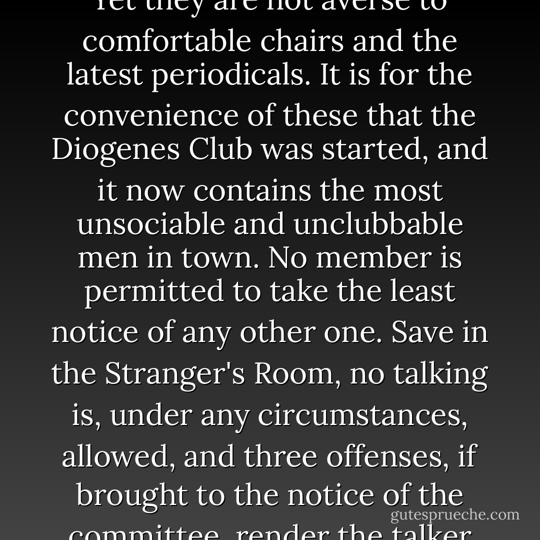 There are many men in London, you know, who, some from shyness, some from misanthropy, have no wish for the company of their fellows. Yet they are not averse to comfortable chairs and the latest periodicals. It is for the convenience of these that the Diogenes Club was started, and it now contains the most unsociable and unclubbable men in town. No member is permitted to take the least notice of any other one. Save in the Stranger's Room, no talking is, under any circumstances, allowed, and three offenses, if brought to the notice of the committee, render the talker liable to expulsion. My brother was one of the founders, and I have myself found it a very soothing atmosphere. - Arthur Conan Doyle